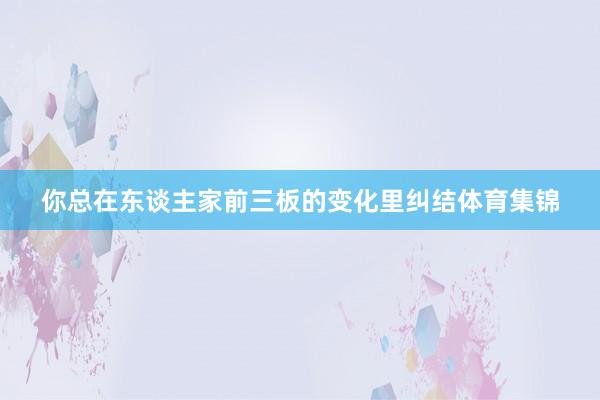你总在东谈主家前三板的变化里纠结体育集锦