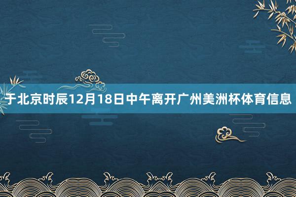 于北京时辰12月18日中午离开广州美洲杯体育信息