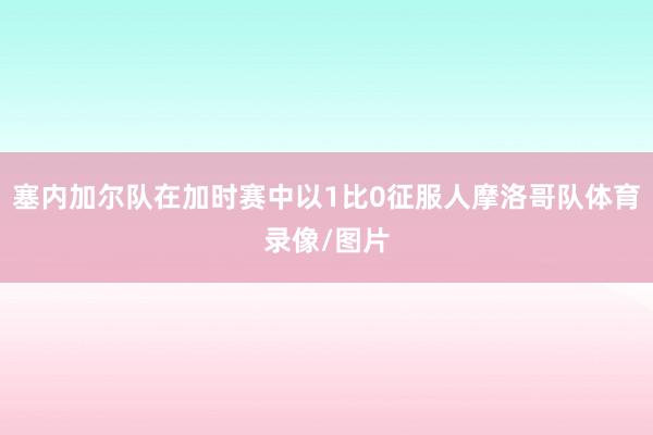塞内加尔队在加时赛中以1比0征服人摩洛哥队体育录像/图片