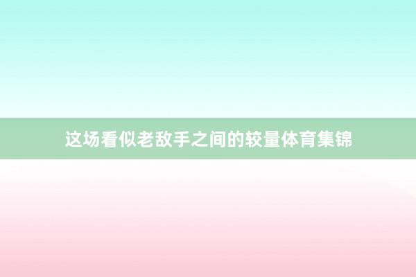 这场看似老敌手之间的较量体育集锦