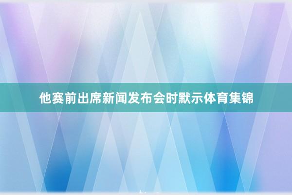 他赛前出席新闻发布会时默示体育集锦