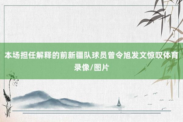 本场担任解释的前新疆队球员曾令旭发文惊叹体育录像/图片