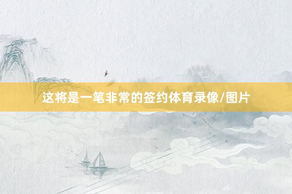 这将是一笔非常的签约体育录像/图片