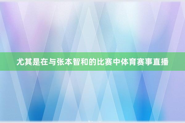 尤其是在与张本智和的比赛中体育赛事直播