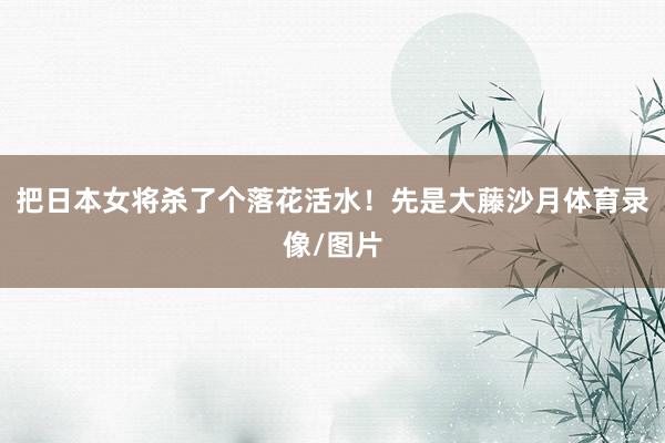 把日本女将杀了个落花活水！先是大藤沙月体育录像/图片