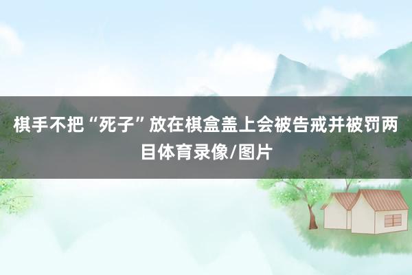 棋手不把“死子”放在棋盒盖上会被告戒并被罚两目体育录像/图片