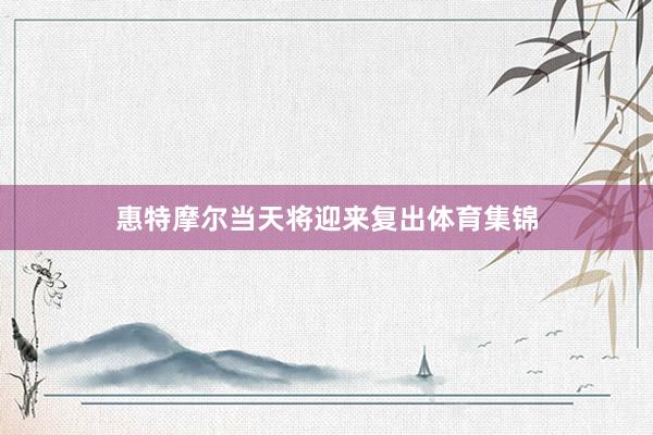惠特摩尔当天将迎来复出体育集锦