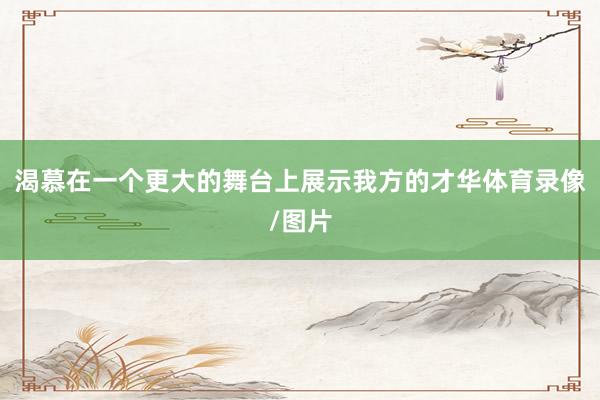 渴慕在一个更大的舞台上展示我方的才华体育录像/图片