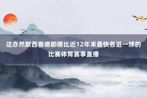 这亦然默西赛德郡德比近12年来最快各进一球的比赛体育赛事直播