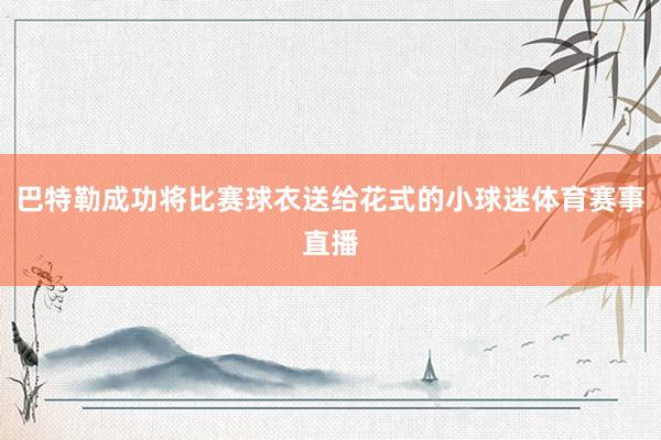 巴特勒成功将比赛球衣送给花式的小球迷体育赛事直播
