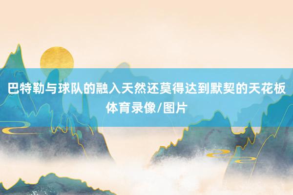 巴特勒与球队的融入天然还莫得达到默契的天花板体育录像/图片