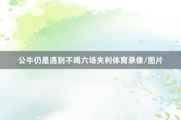 公牛仍是遇到不竭六场失利体育录像/图片