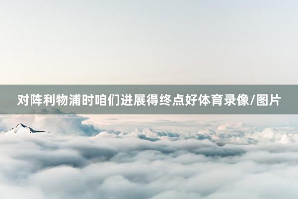 对阵利物浦时咱们进展得终点好体育录像/图片