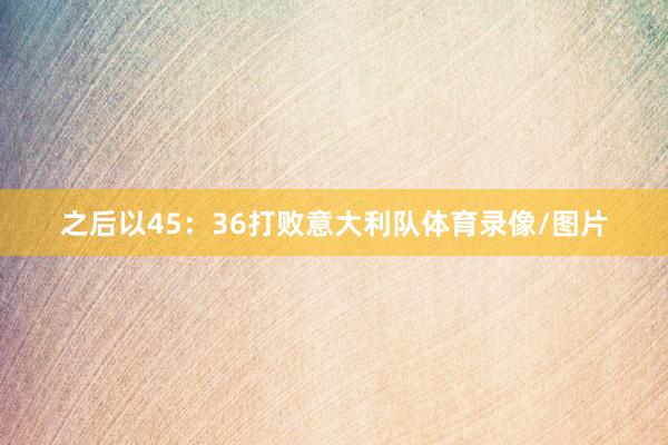 之后以45：36打败意大利队体育录像/图片