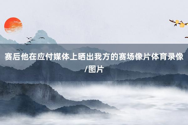 赛后他在应付媒体上晒出我方的赛场像片体育录像/图片