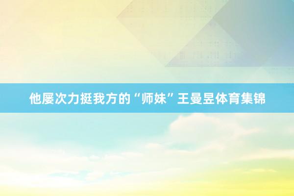 他屡次力挺我方的“师妹”王曼昱体育集锦