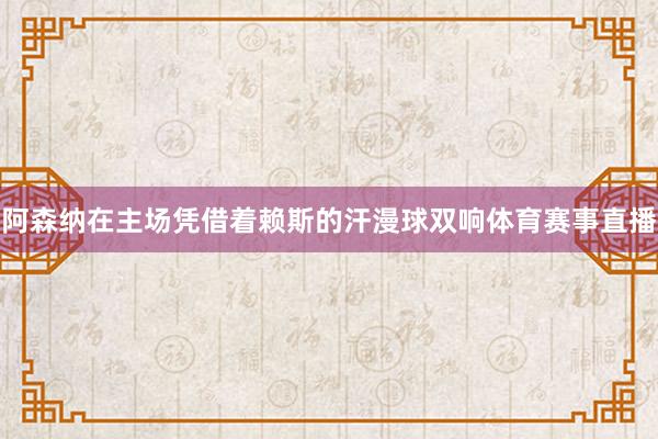 阿森纳在主场凭借着赖斯的汗漫球双响体育赛事直播