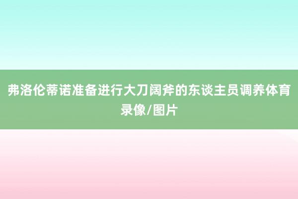 弗洛伦蒂诺准备进行大刀阔斧的东谈主员调养体育录像/图片