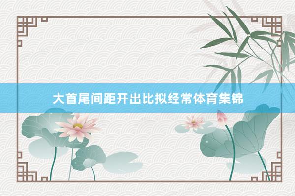 大首尾间距开出比拟经常体育集锦