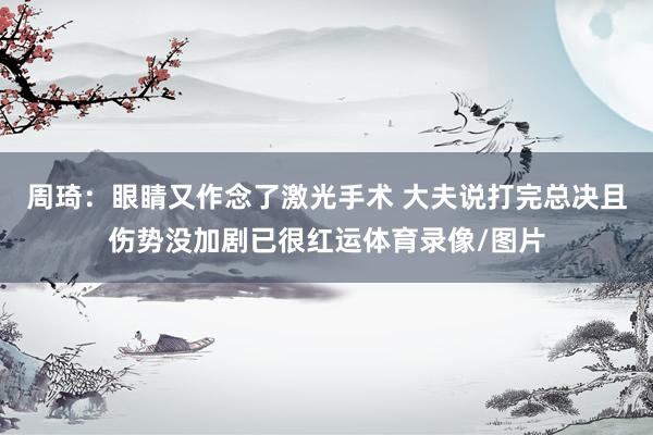 周琦：眼睛又作念了激光手术 大夫说打完总决且伤势没加剧已很红运体育录像/图片