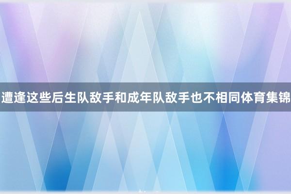遭逢这些后生队敌手和成年队敌手也不相同体育集锦