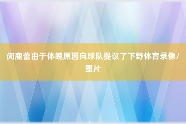 闵鹿蕾由于体魄原因向球队提议了下野体育录像/图片