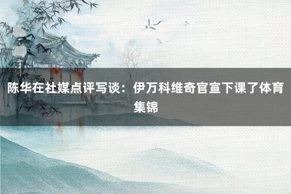 陈华在社媒点评写谈:伊万科维奇官宣下课了体育集锦