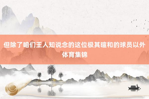 但除了咱们王人知说念的这位极其暄和的球员以外体育集锦