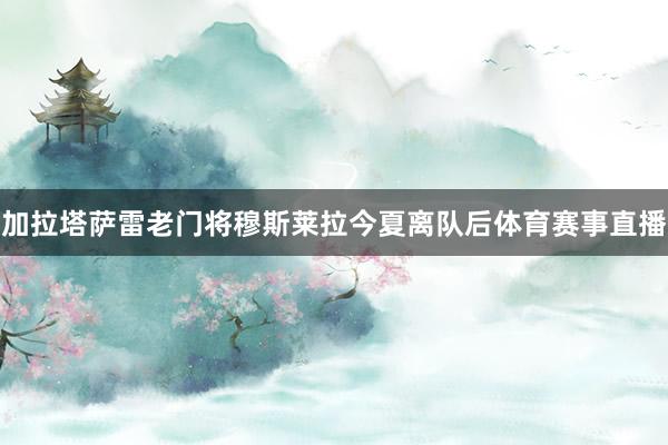 加拉塔萨雷老门将穆斯莱拉今夏离队后体育赛事直播