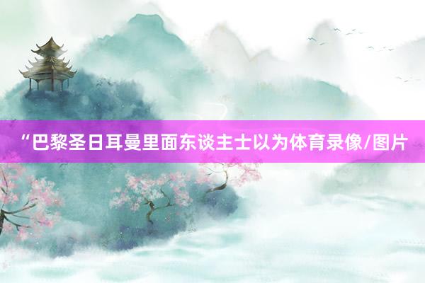“巴黎圣日耳曼里面东谈主士以为体育录像/图片