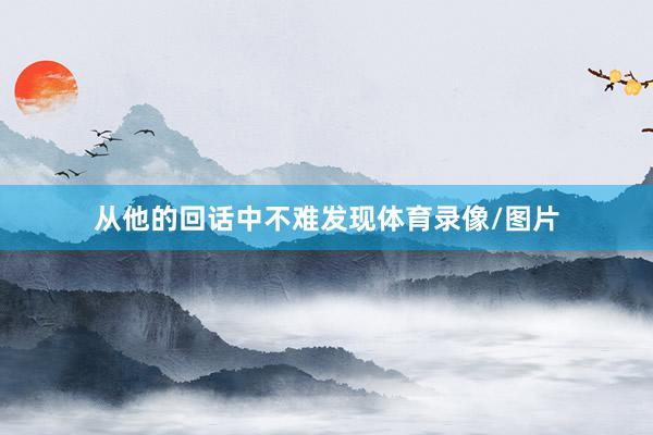 从他的回话中不难发现体育录像/图片