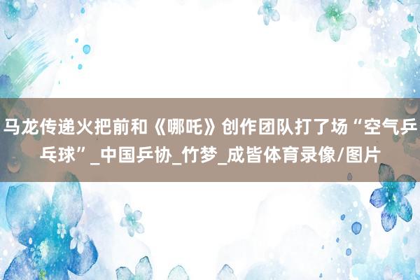 马龙传递火把前和《哪吒》创作团队打了场“空气乒乓球”_中国乒协_竹梦_成皆体育录像/图片