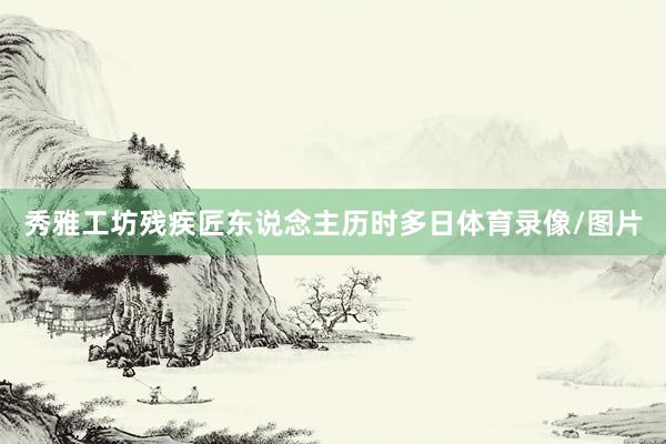 秀雅工坊残疾匠东说念主历时多日体育录像/图片