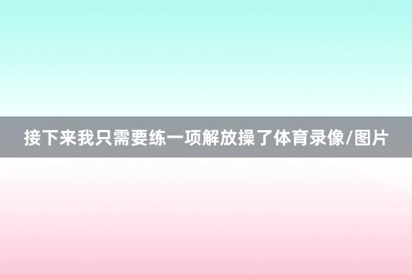 接下来我只需要练一项解放操了体育录像/图片
