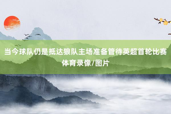 当今球队仍是抵达狼队主场准备管待英超首轮比赛体育录像/图片