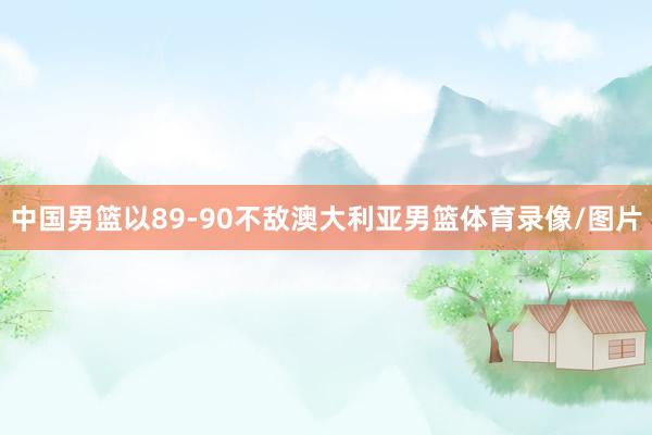 中国男篮以89-90不敌澳大利亚男篮体育录像/图片
