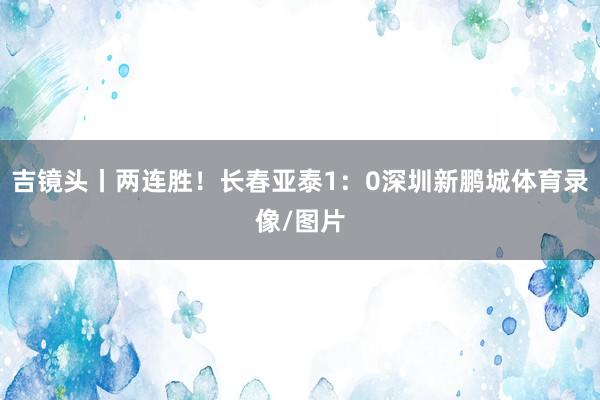 吉镜头丨两连胜!长春亚泰1:0深圳新鹏城体育录像/图片