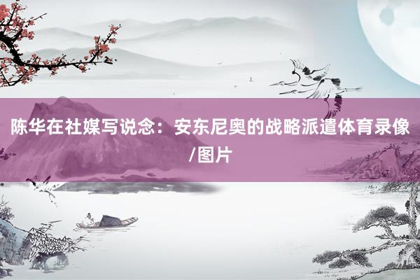 陈华在社媒写说念:安东尼奥的战略派遣体育录像/图片