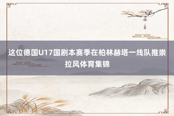 这位德国U17国剧本赛季在柏林赫塔一线队推崇拉风体育集锦