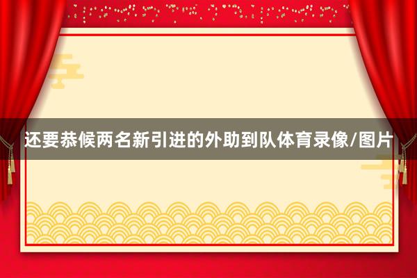 还要恭候两名新引进的外助到队体育录像/图片