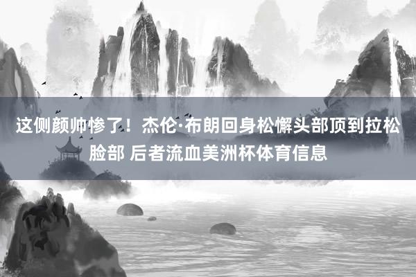 这侧颜帅惨了!杰伦·布朗回身松懈头部顶到拉松脸部 后者流血美洲杯体育信息