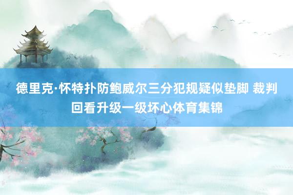 德里克·怀特扑防鲍威尔三分犯规疑似垫脚 裁判回看升级一级坏心体育集锦