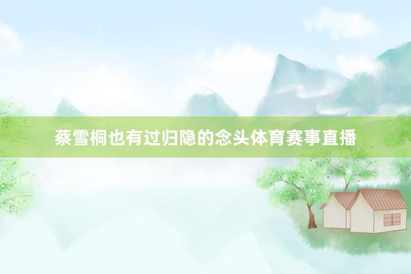 蔡雪桐也有过归隐的念头体育赛事直播