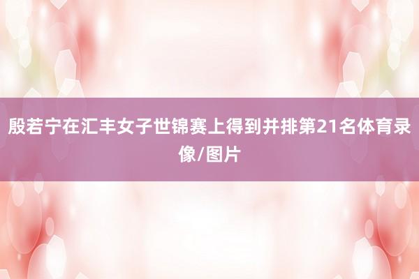 殷若宁在汇丰女子世锦赛上得到并排第21名体育录像/图片