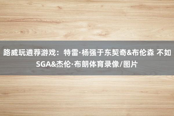路威玩遴荐游戏:特雷·杨强于东契奇&布伦森 不如SGA&杰伦·布朗体育录像/图片