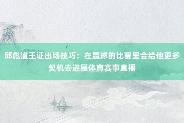 邱彪道王证出场技巧：在赢球的比赛里会给他更多契机去进展体育赛事直播