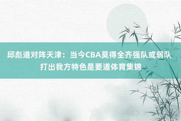 邱彪道对阵天津：当今CBA莫得全齐强队或弱队 打出我方特色是要道体育集锦