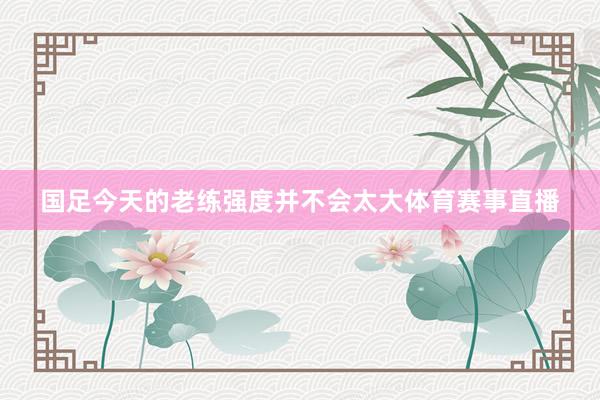 国足今天的老练强度并不会太大体育赛事直播