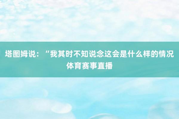 塔图姆说：“我其时不知说念这会是什么样的情况体育赛事直播