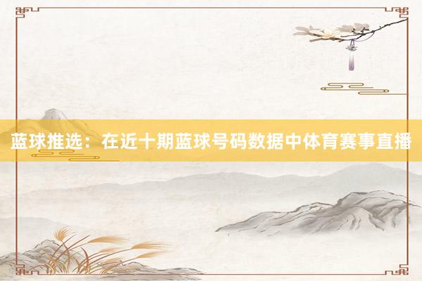 蓝球推选:在近十期蓝球号码数据中体育赛事直播